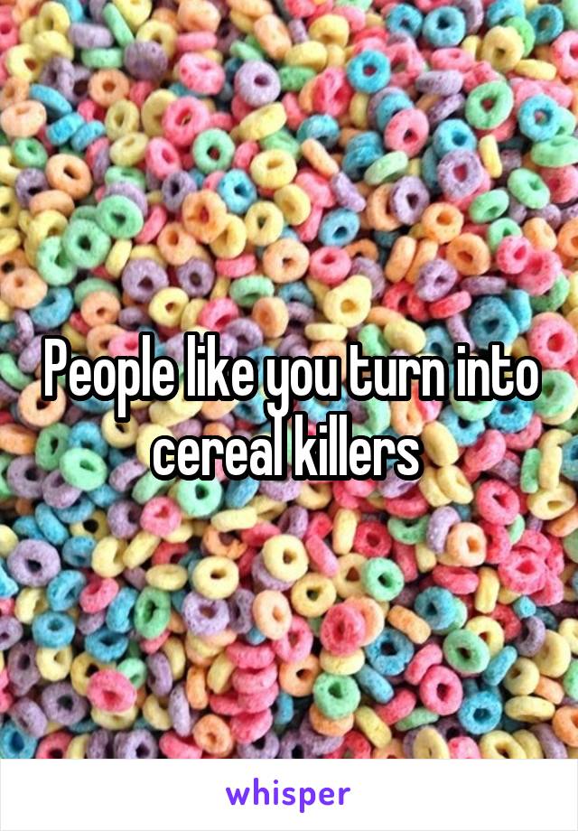 People like you turn into cereal killers 