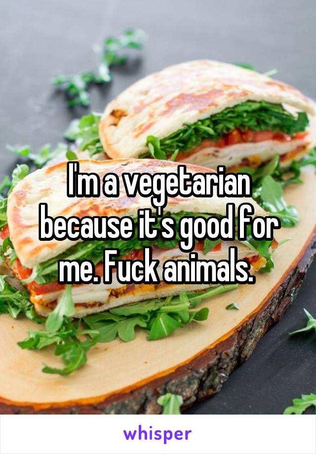 I'm a vegetarian because it's good for me. Fuck animals. 