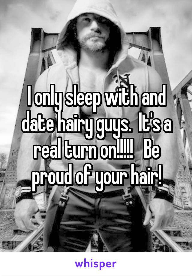 I only sleep with and date hairy guys.  It's a real turn on!!!!!   Be proud of your hair!