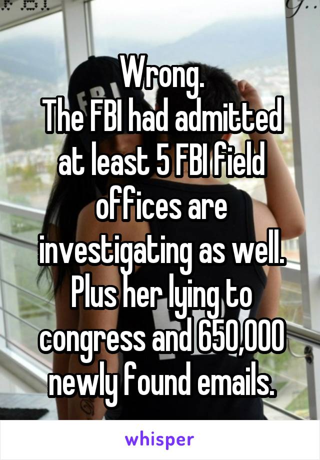 Wrong.
The FBI had admitted at least 5 FBI field offices are investigating as well.
Plus her lying to congress and 650,000 newly found emails.