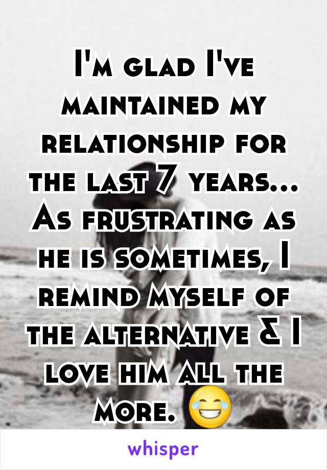 I'm glad I've maintained my relationship for the last 7 years...
As frustrating as he is sometimes, I remind myself of the alternative & I love him all the more. 😂