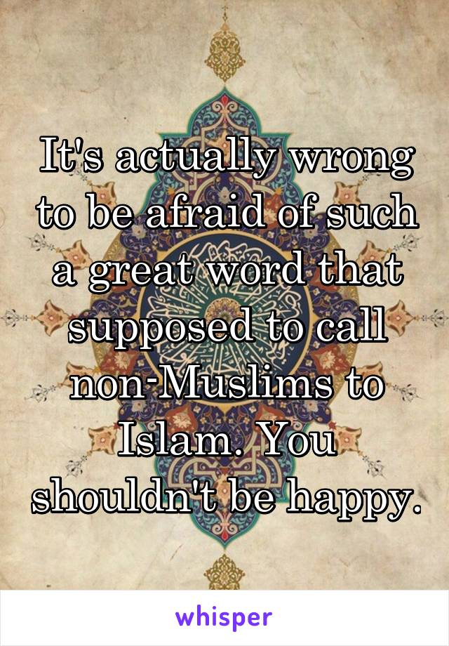 It's actually wrong to be afraid of such a great word that supposed to call non-Muslims to Islam. You shouldn't be happy.