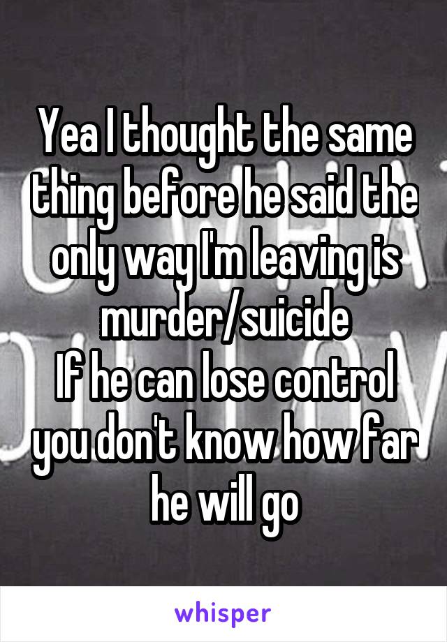 Yea I thought the same thing before he said the only way I'm leaving is murder/suicide
If he can lose control you don't know how far he will go