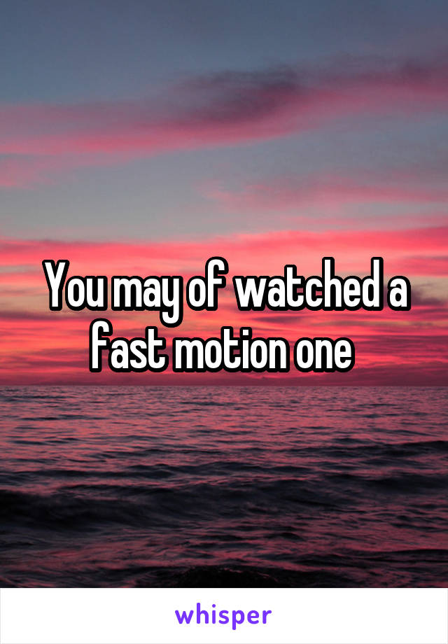 You may of watched a fast motion one 
