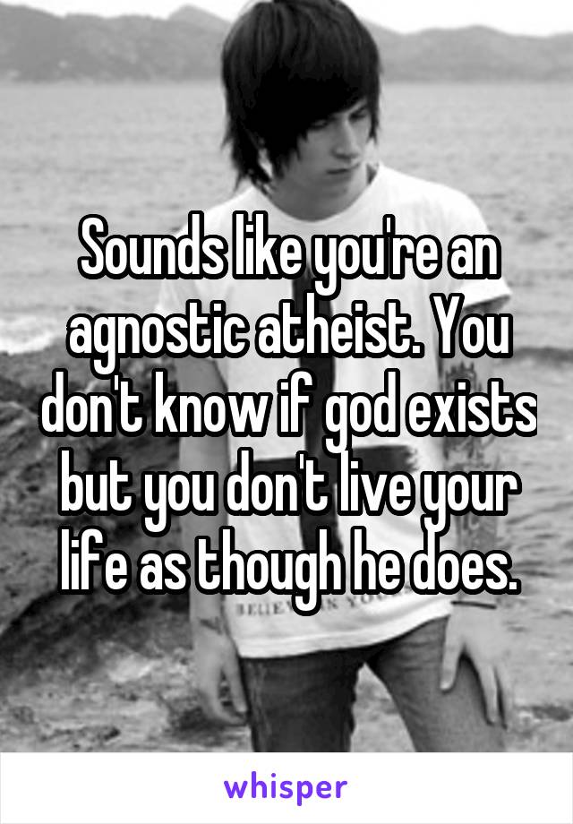 Sounds like you're an agnostic atheist. You don't know if god exists but you don't live your life as though he does.