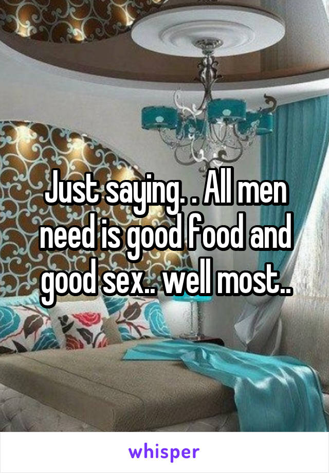 Just saying. . All men need is good food and good sex.. well most..