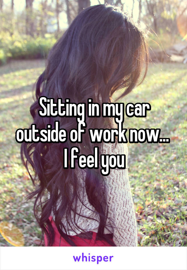 Sitting in my car outside of work now... 
I feel you