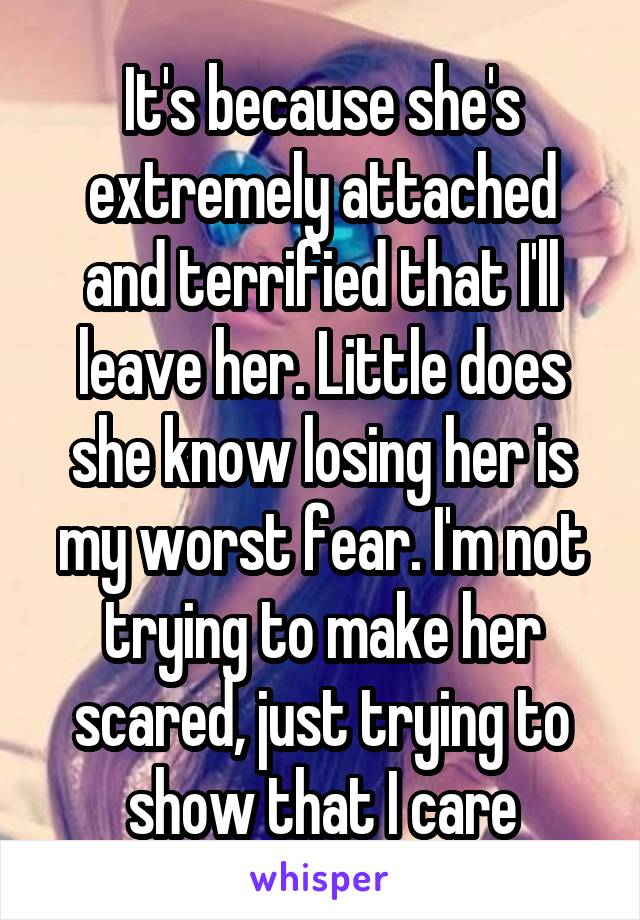 It's because she's extremely attached and terrified that I'll leave her. Little does she know losing her is my worst fear. I'm not trying to make her scared, just trying to show that I care