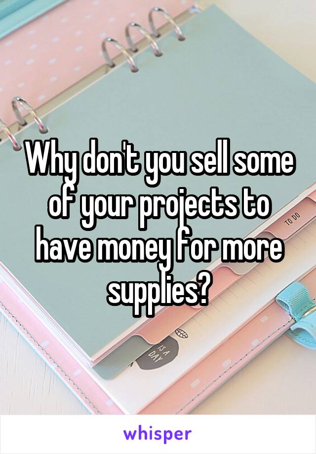 Why don't you sell some of your projects to have money for more supplies?