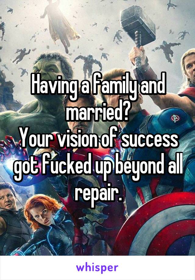 Having a family and married?
Your vision of success got fucked up beyond all repair.