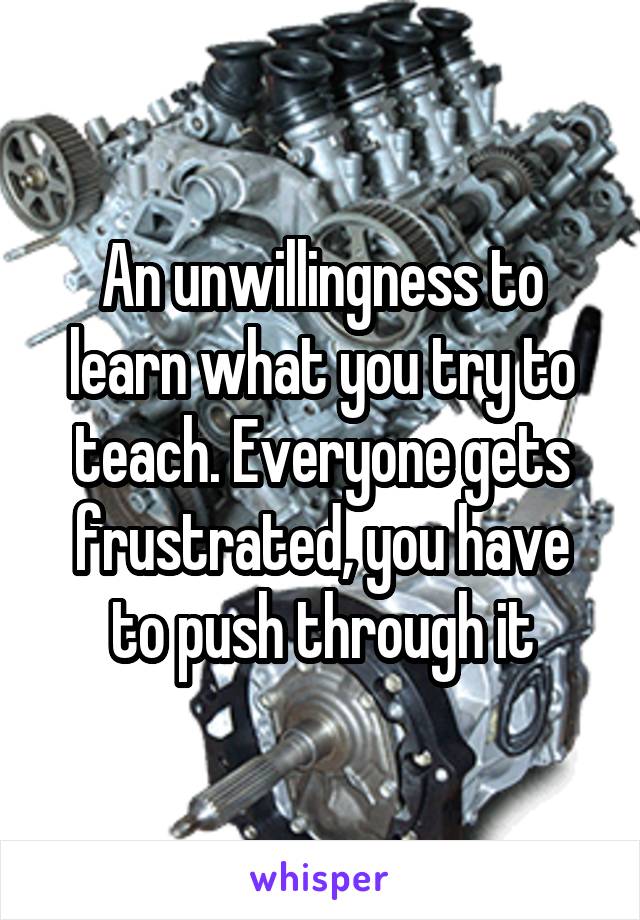 An unwillingness to learn what you try to teach. Everyone gets frustrated, you have to push through it