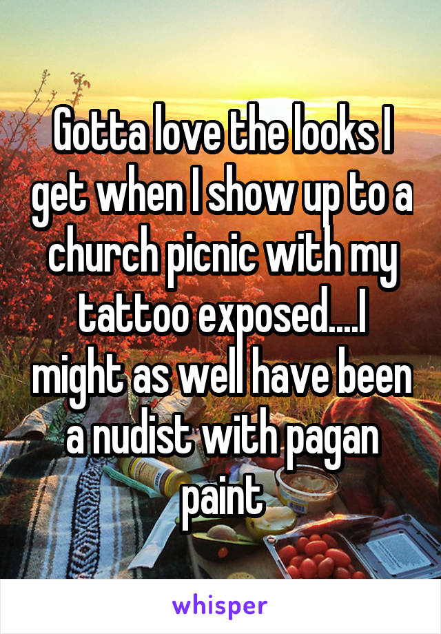 Gotta love the looks I get when I show up to a church picnic with my tattoo exposed....I might as well have been a nudist with pagan paint
