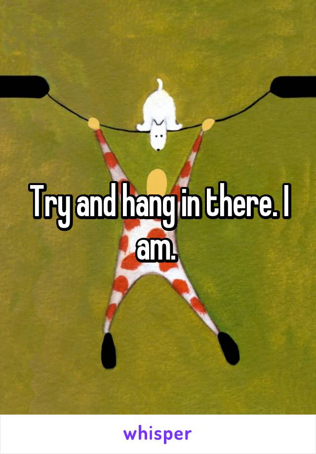 Try and hang in there. I am. 
