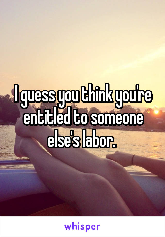 I guess you think you're entitled to someone else's labor. 