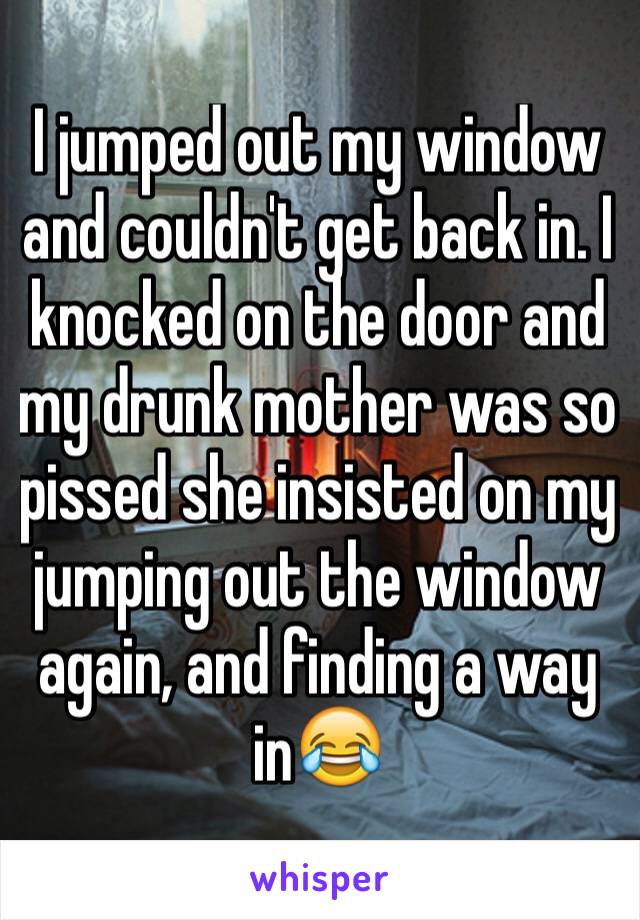 I jumped out my window and couldn't get back in. I knocked on the door and my drunk mother was so pissed she insisted on my jumping out the window again, and finding a way in😂