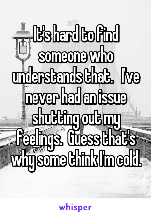 It's hard to find someone who understands that.   I've never had an issue shutting out my feelings.  Guess that's why some think I'm cold. 