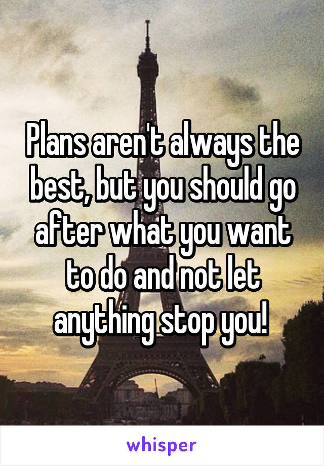 Plans aren't always the best, but you should go after what you want to do and not let anything stop you! 