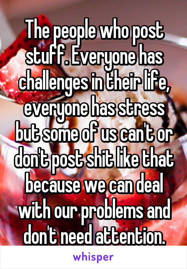 The people who post stuff. Everyone has challenges in their life, everyone has stress but some of us can't or don't post shit like that because we can deal with our problems and don't need attention.