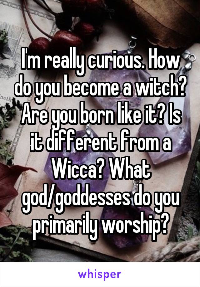 I'm really curious. How do you become a witch? Are you born like it? Is it different from a Wicca? What god/goddesses do you primarily worship?