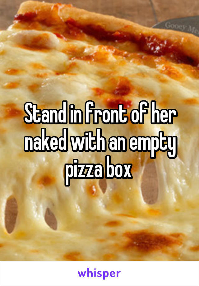 Stand in front of her naked with an empty pizza box 