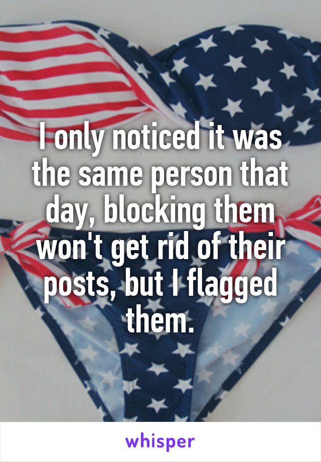 I only noticed it was the same person that day, blocking them won't get rid of their posts, but I flagged them.