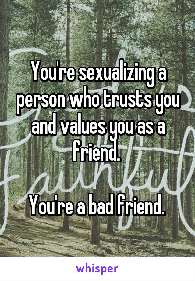 You're sexualizing a person who trusts you and values you as a friend. 

You're a bad friend. 