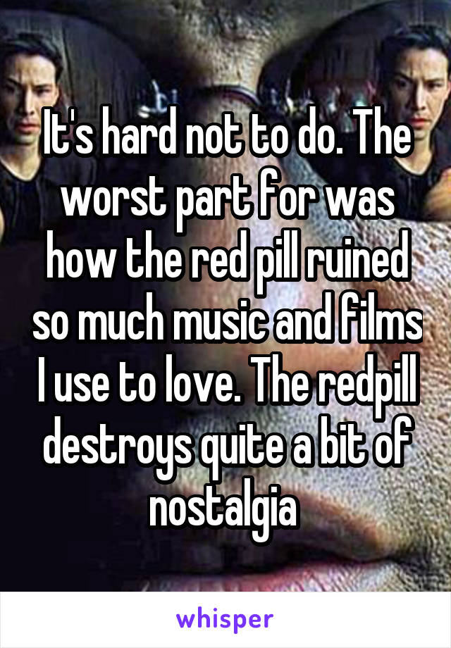 It's hard not to do. The worst part for was how the red pill ruined so much music and films I use to love. The redpill destroys quite a bit of nostalgia 