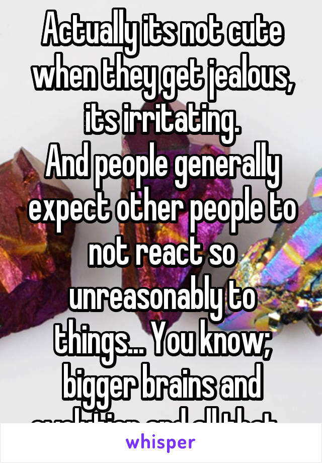 Actually its not cute when they get jealous, its irritating.
And people generally expect other people to not react so unreasonably to things... You know; bigger brains and evolution and all that...