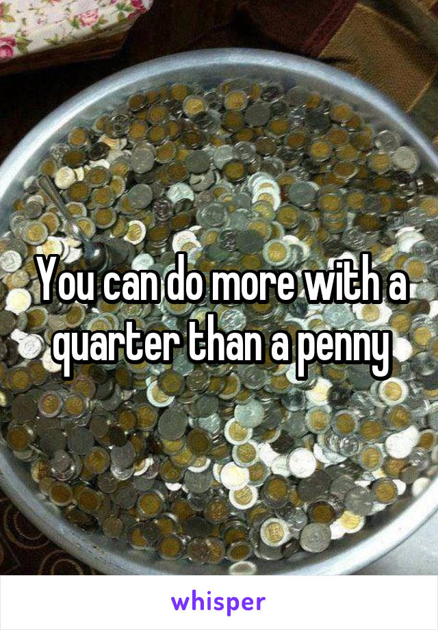 You can do more with a quarter than a penny