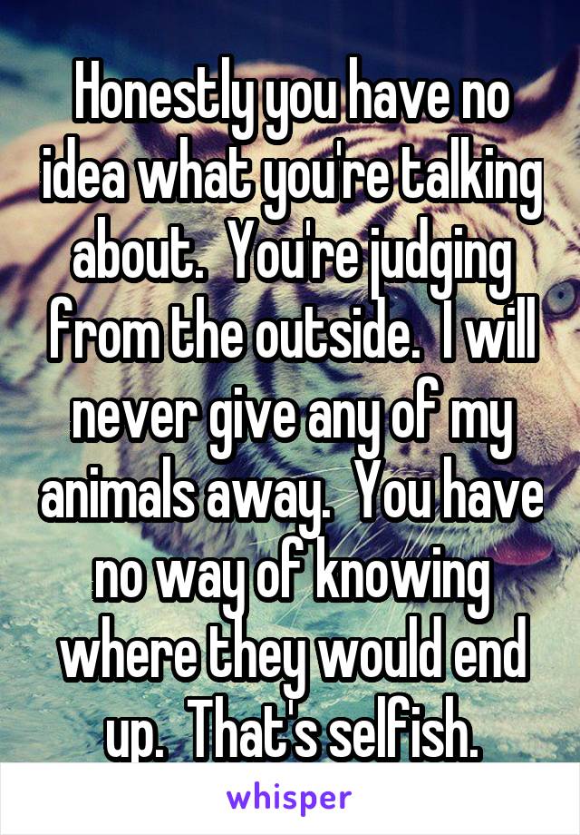 Honestly you have no idea what you're talking about.  You're judging from the outside.  I will never give any of my animals away.  You have no way of knowing where they would end up.  That's selfish.