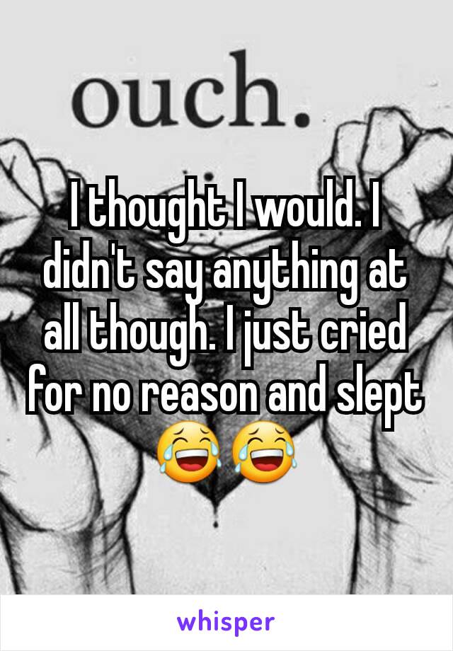 I thought I would. I didn't say anything at all though. I just cried for no reason and slept😂😂