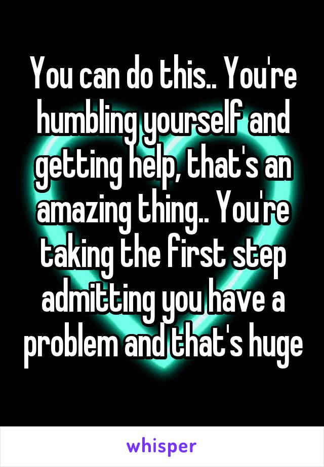 You can do this.. You're humbling yourself and getting help, that's an amazing thing.. You're taking the first step admitting you have a problem and that's huge 