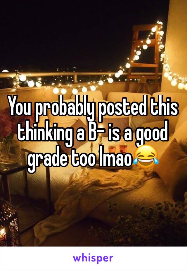 You probably posted this thinking a B- is a good grade too lmao😂