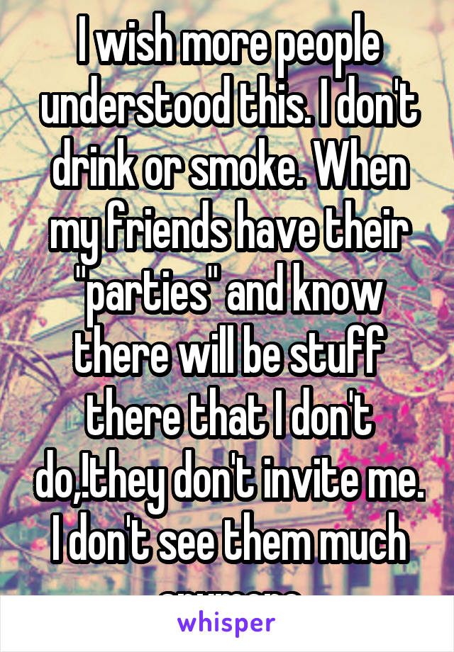 I wish more people understood this. I don't drink or smoke. When my friends have their "parties" and know there will be stuff there that I don't do,!they don't invite me. I don't see them much anymore