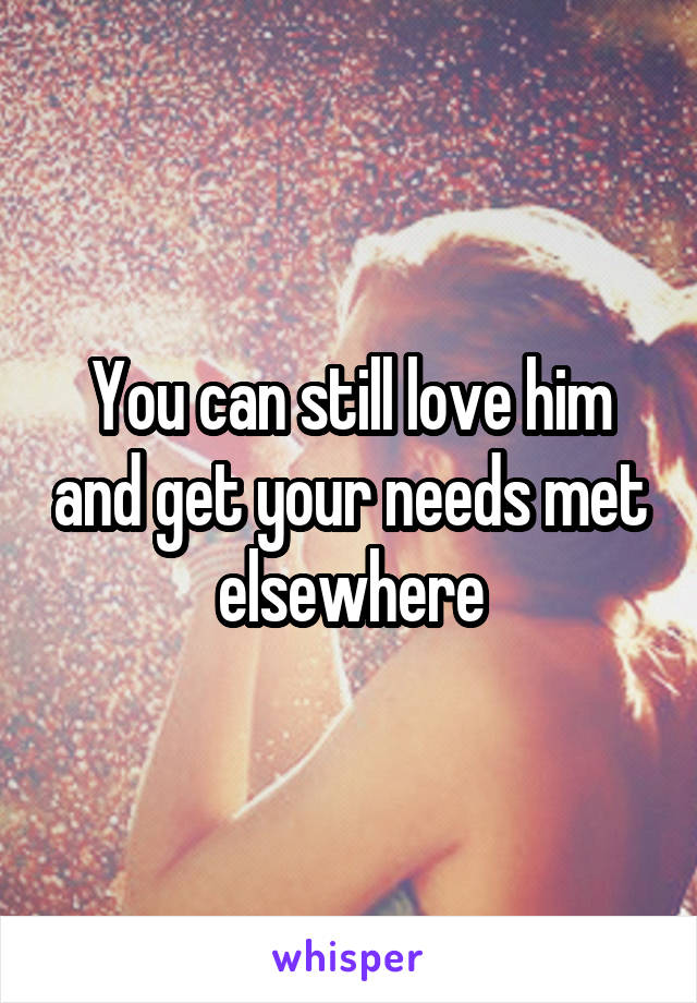 You can still love him and get your needs met elsewhere