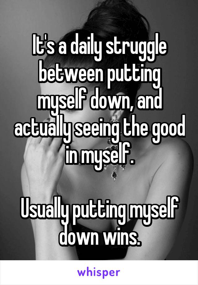 It's a daily struggle between putting myself down, and actually seeing the good in myself.

Usually putting myself down wins.