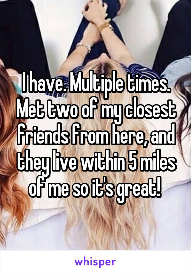 I have. Multiple times. Met two of my closest friends from here, and they live within 5 miles of me so it's great! 