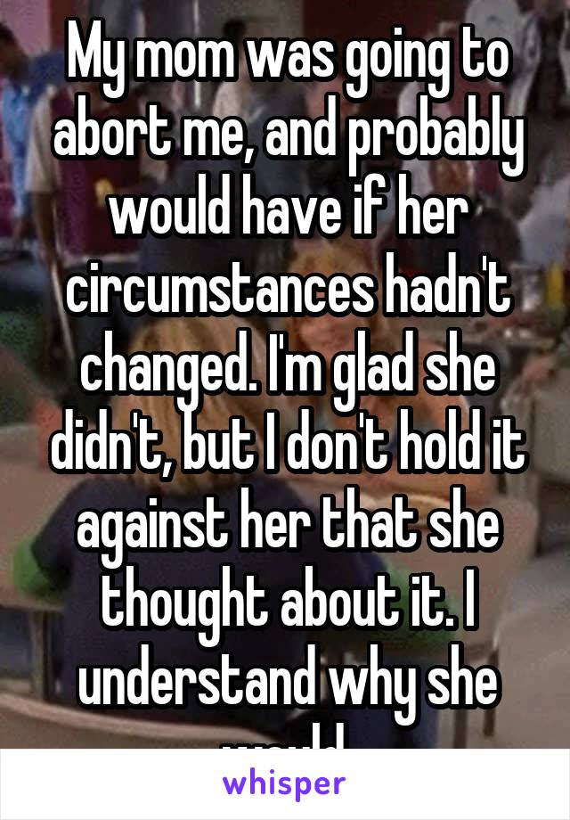 My mom was going to abort me, and probably would have if her circumstances hadn't changed. I'm glad she didn't, but I don't hold it against her that she thought about it. I understand why she would.