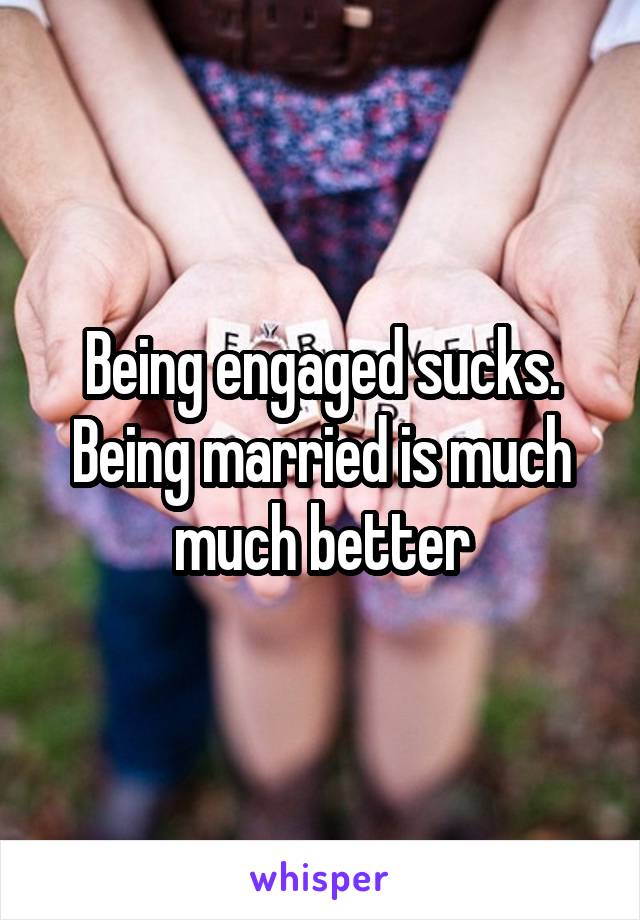 Being engaged sucks. Being married is much much better