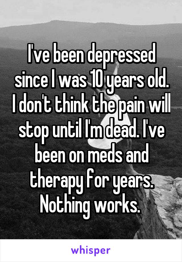 I've been depressed since I was 10 years old. I don't think the pain will stop until I'm dead. I've been on meds and therapy for years. Nothing works. 