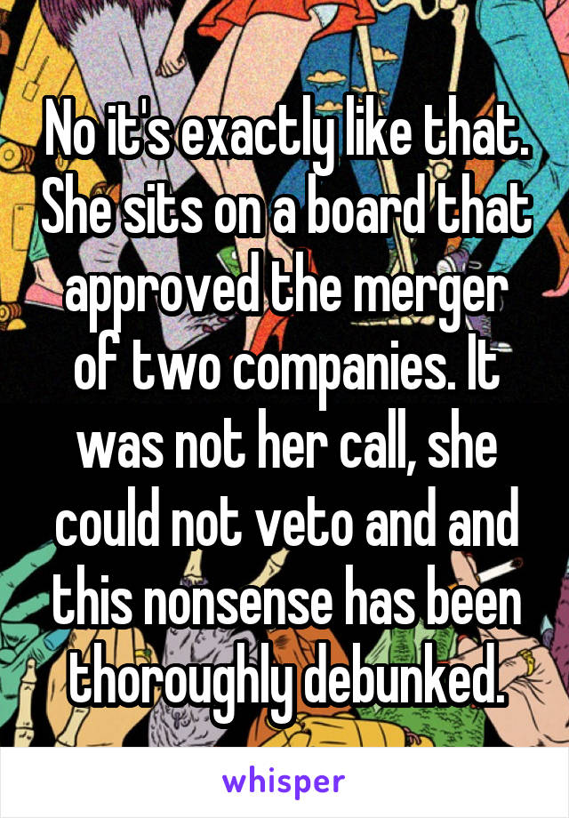 No it's exactly like that. She sits on a board that approved the merger of two companies. It was not her call, she could not veto and and this nonsense has been thoroughly debunked.