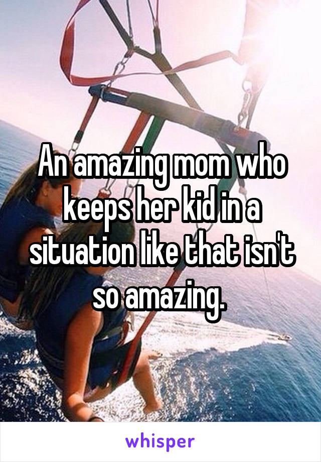 An amazing mom who keeps her kid in a situation like that isn't so amazing. 