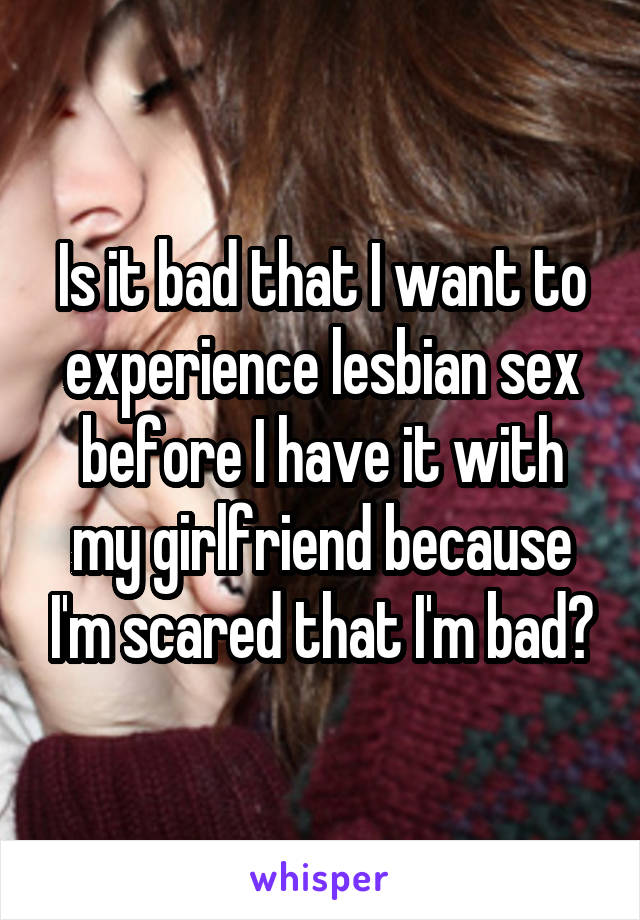 Is it bad that I want to experience lesbian sex before I have it with my girlfriend because I'm scared that I'm bad?