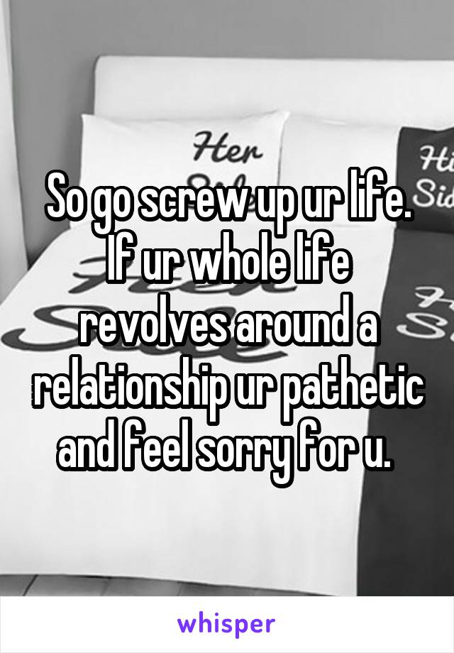 So go screw up ur life. If ur whole life revolves around a relationship ur pathetic and feel sorry for u. 