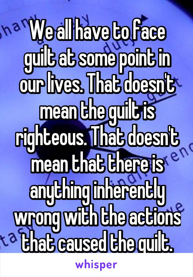 We all have to face guilt at some point in our lives. That doesn't mean the guilt is righteous. That doesn't mean that there is anything inherently wrong with the actions that caused the guilt.