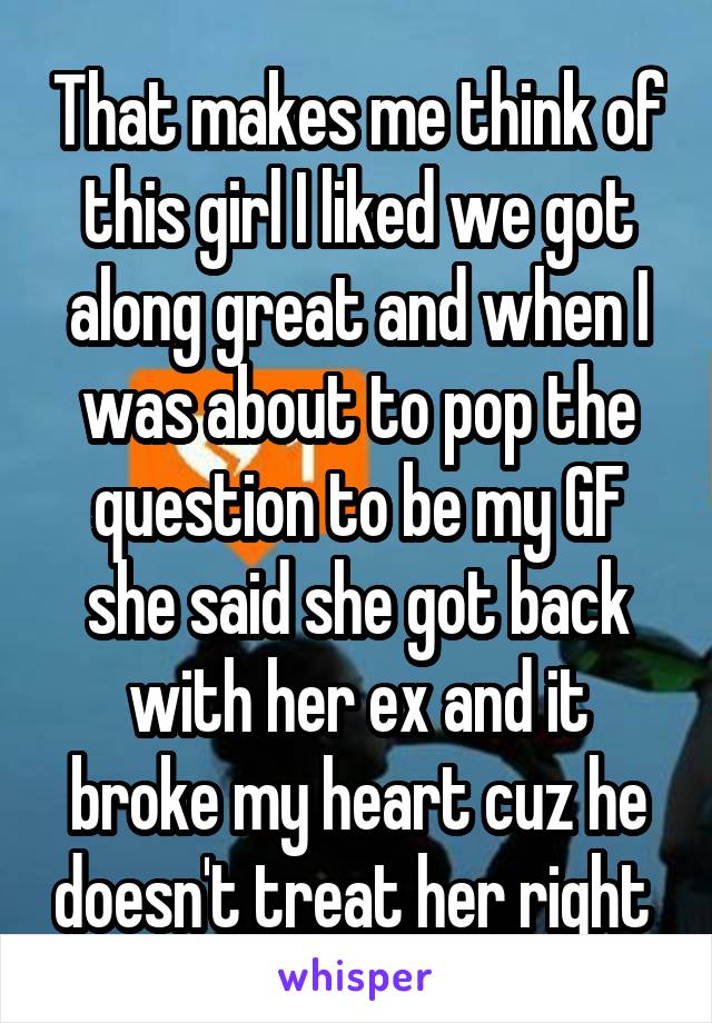 That makes me think of this girl I liked we got along great and when I was about to pop the question to be my GF she said she got back with her ex and it broke my heart cuz he doesn't treat her right 