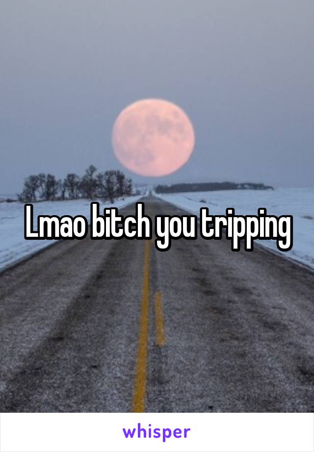 Lmao bitch you tripping