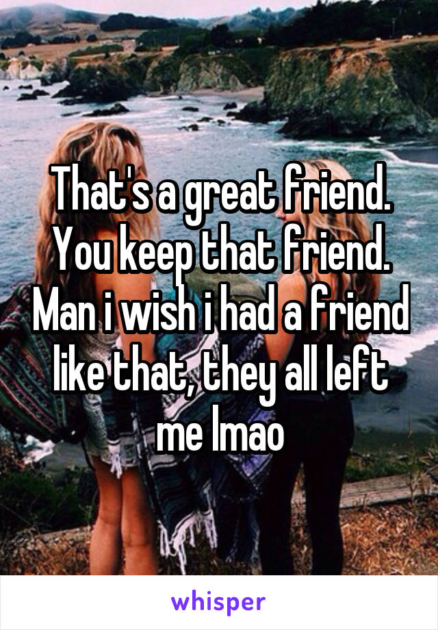 That's a great friend. You keep that friend. Man i wish i had a friend like that, they all left me lmao