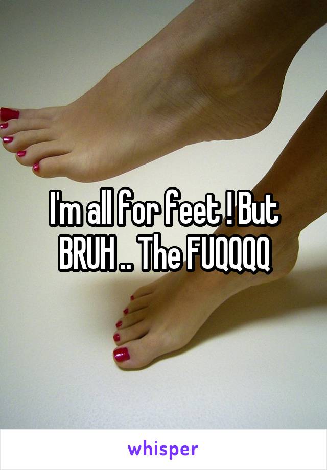 I'm all for feet ! But BRUH .. The FUQQQQ