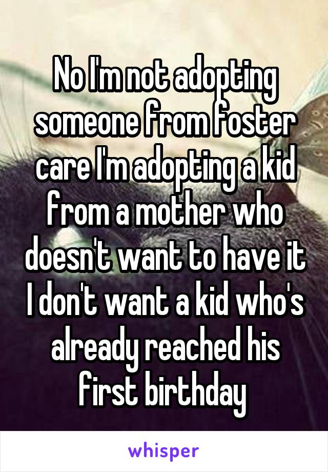 No I'm not adopting someone from foster care I'm adopting a kid from a mother who doesn't want to have it I don't want a kid who's already reached his first birthday 